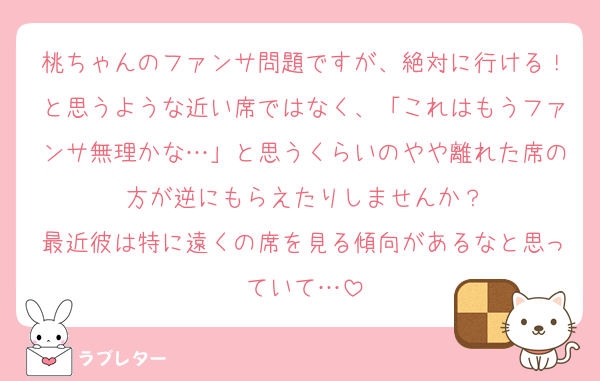 桃ちゃんのファンサ問題ですが、絶対に行ける！と思うような近い席ではなく、「これはもうファンサ無理かな…」と思うくらいのやや離れた席の方が逆にもらえたりしませんか？
最近彼は特に遠くの席を見る傾向があるなと思っていて…