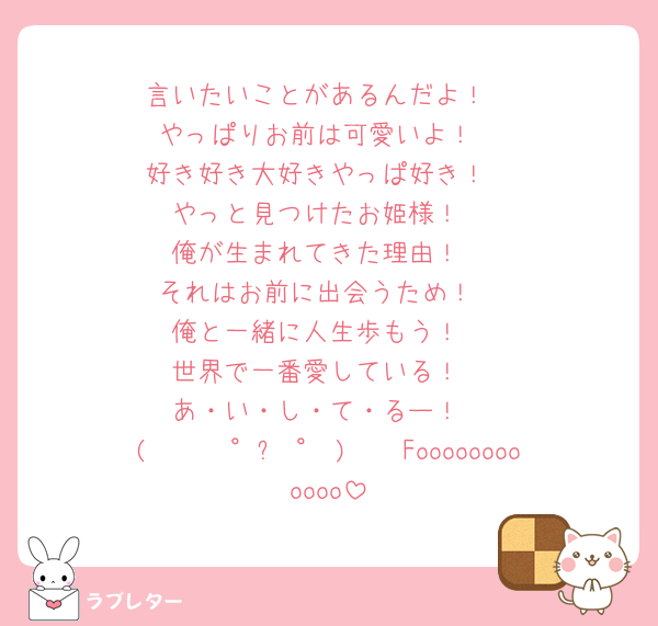 言いたいことがあるんだよ！
やっぱりお前は可愛いよ！
好き好き大好きやっぱ好き！
やっと見つけたお姫様！
俺が生まれてきた理由！
それはお前に出会うため！
俺と一緒に人生歩もう！
世界で一番愛している！
あ・い・し・て・るー！
( 🤟🏻 °꒳ ° )🤟🏻Foooooooooooo