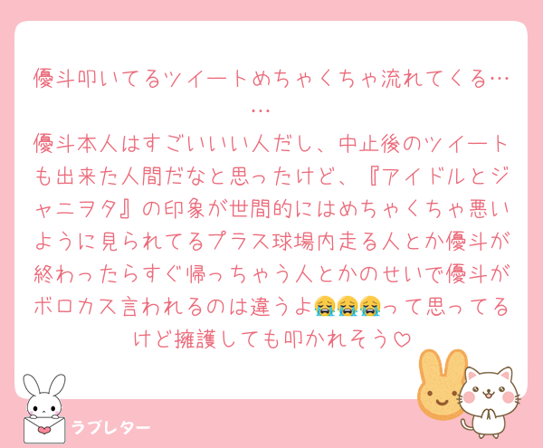 優斗叩いてるツイートめちゃくちゃ流れてくる……
優斗本人はすごいいい人だし、中止後のツイートも出来た人間だなと思ったけど、『アイドルとジャニヲタ』の印象が世間的にはめちゃくちゃ悪いように見られてるプラス球場内走る人とか優斗が終わったらすぐ帰っちゃう人とかのせいで優斗がボロカス言われるのは違うよ😭😭😭って思ってるけど擁護しても叩かれそう
