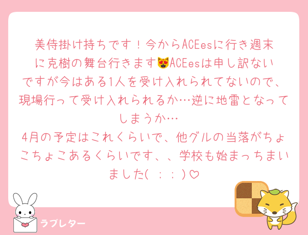 美侍掛け持ちです！今からACEesに行き週末に克樹の舞台行きます😻ACEesは申し訳ないですが今はある1人を受け入れられてないので、現場行って受け入れられるか…逆に地雷となってしまうか…
4月の予定はこれくらいで、他グルの当落がちょこちょこあるくらいです、、学校も始まっちまいました( ; ; )