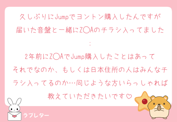 久しぶりにJumpでヨントン購入したんですが届いた音盤と一緒にZ◯Aのチラシ入ってました ; 
2年前にZ◯AでJump購入したことはあってそれでなのか、もしくは日本住所の人はみんなチラシ入ってるのか…同じような方いらっしゃれば教えていただきたいです