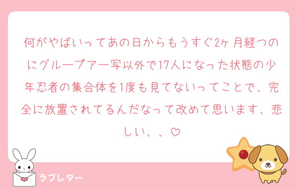 何がやばいってあの日からもうすぐ2ヶ月経つのにグループアー写以外で17人になった状態の少年忍者の集合体を1度も見てないってことで、完全に放置されてるんだなって改めて思います、悲しい、、
