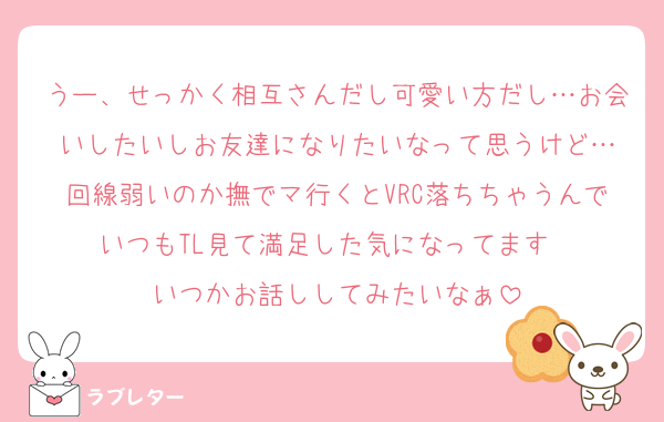 うー、せっかく相互さんだし可愛い方だし…お会いしたいしお友達になりたいなって思うけど…
回線弱いのか撫でマ行くとVRC落ちちゃうんでいつもTL見て満足した気になってます〜
いつかお話ししてみたいなぁ