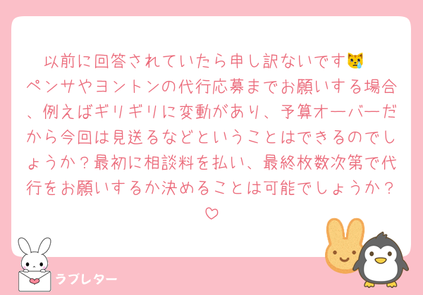 以前に回答されていたら申し訳ないです😿
ペンサやヨントンの代行応募までお願いする場合、例えばギリギリに変動があり、予算オーバーだから今回は見送るなどということはできるのでしょうか？最初に相談料を払い、最終枚数次第で代行をお願いするか決めることは可能でしょうか？