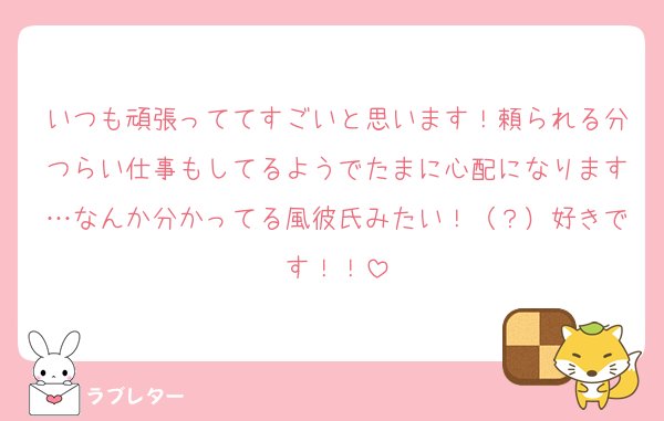 いつも頑張っててすごいと思います！頼られる分つらい仕事もしてるようでたまに心配になります…なんか分かってる風彼氏みたい！（？）好きです！！