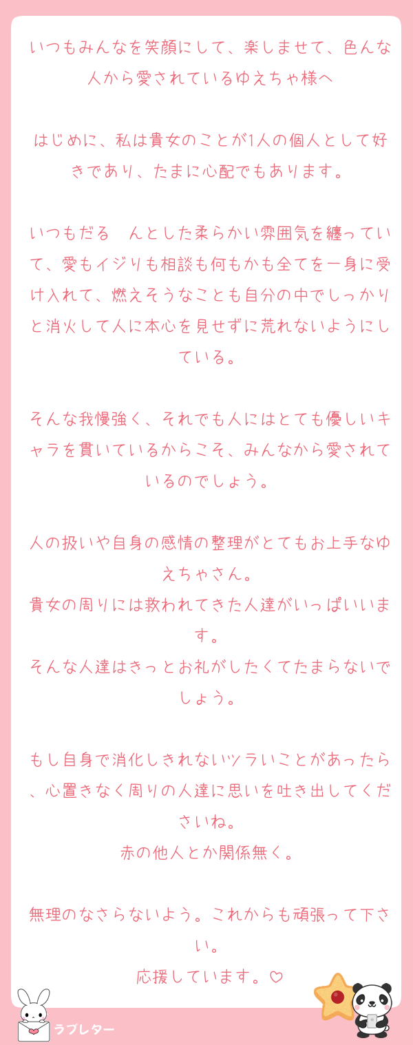 いつもみんなを笑顔にして、楽しませて、色んな人から愛されているゆえちゃ様へ

はじめに、私は貴女のことが1人の個人として好きであり、たまに心配でもあります。

いつもだる〜んとした柔らかい雰囲気を纏っていて、愛もイジりも相談も何もかも全てを一身に受け入れて、燃えそうなことも自分の中でしっかりと消火して人に本心を見せずに荒れないようにしている。

そんな我慢強く、それでも人にはとても優しいキャラを貫いているからこそ、みんなから愛されているのでしょう。

人の扱いや自身の感情の整理がとてもお上手なゆえちゃさん。
貴女の周りには救われてきた人達がいっぱいいます。
そんな人達はきっとお礼がしたくてたまらないでしょう。

もし自身で消化しきれないツラいことがあったら、心置きなく周りの人達に思いを吐き出してくださいね。
赤の他人とか関係無く。

無理のなさらないよう。これからも頑張って下さい。
応援しています。