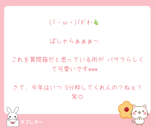 (｢・ω・)｢ｶﾞｵｰ🌿

ばしゃらぁぁぁ～

これを質問箱だと思っている所が バサラらしくて可愛いですwww

さて、今年はいつ 5分枠してくれんの？ねぇ？笑