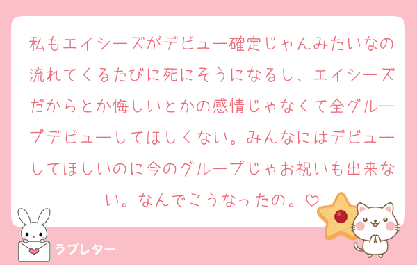 私もエイシーズがデビュー確定じゃんみたいなの流れてくるたびに死にそうになるし、エイシーズだからとか悔しいとかの感情じゃなくて全グループデビューしてほしくない。みんなにはデビューしてほしいのに今のグループじゃお祝いも出来ない。なんでこうなったの。