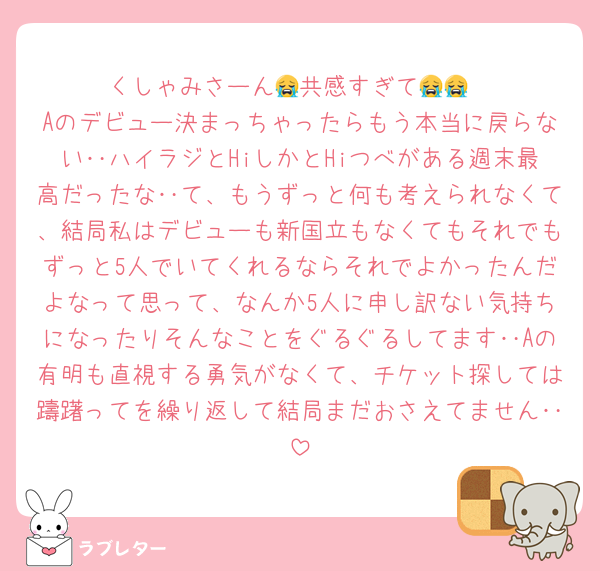 くしゃみさーん😭共感すぎて😭😭
Aのデビュー決まっちゃったらもう本当に戻らない‥ハイラジとHiしかとHiつべがある週末最高だったな‥て、もうずっと何も考えられなくて、結局私はデビューも新国立もなくてもそれでもずっと5人でいてくれるならそれでよかったんだよなって思って、なんか5人に申し訳ない気持ちになったりそんなことをぐるぐるしてます‥Aの有明も直視する勇気がなくて、チケット探しては躊躇ってを繰り返して結局まだおさえてません‥