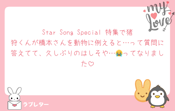 Star Song Special 特集で猪狩くんが橋本さんを動物に例えると…って質問に答えてて、久しぶりのはしそや…😭ってなりました