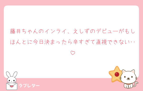 藤井ちゃんのインライ、えしずのデビューがもしほんとに今日決まったら辛すぎて直視できない‥