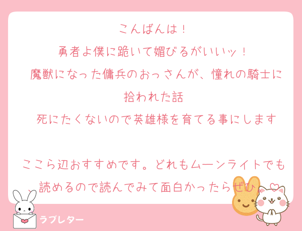 こんばんは！
•勇者よ僕に跪いて媚びるがいいッ！ 
•魔獣になった傭兵のおっさんが、憧れの騎士に拾われた話
•死にたくないので英雄様を育てる事にします

ここら辺おすすめです。どれもムーンライトでも、読めるので読んでみて面白かったらぜひ。
