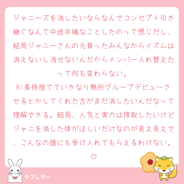ジャニーズを消したいならなんでコンセプト引き継ぐなんて中途半端なことしたのって感じだし、結局ジャニーさんの元育ったみんなからイズムは消えないし消せないんだからメンバー入れ替えたって何も変わらない。
Hi美侍捨てていきなり無所グループデビューさせるとかしてくれた方がまだ消したいんだなって理解できる。結局、人気と実力は搾取したいけどジャニを消した体がほしいだけなのが見え見えで、こんなの誰にも受け入れてもらえるわけない。