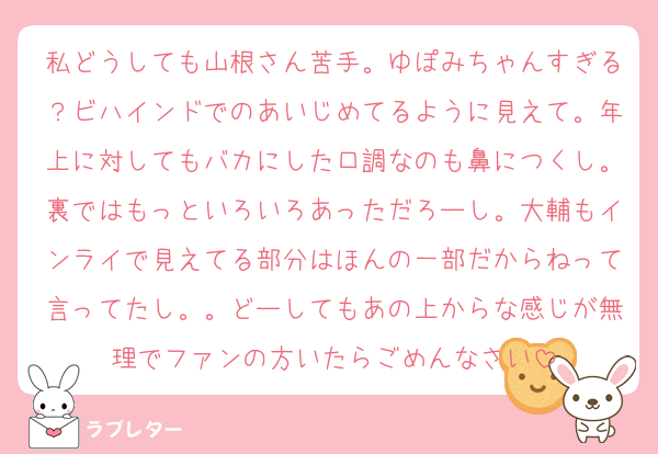 私どうしても山根さん苦手。ゆぽみちゃんすぎる？ビハインドでのあいじめてるように見えて。年上に対してもバカにした口調なのも鼻につくし。裏ではもっといろいろあっただろーし。大輔もインライで見えてる部分はほんの一部だからねって言ってたし。。どーしてもあの上からな感じが無理でファンの方いたらごめんなさい