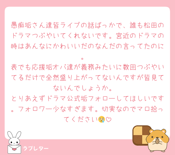 愚痴垢さん達皆ライブの話ばっかで、誰も松田のドラマつぶやいてくれないです。宮近のドラマの時はあんなにかわいいだのなんだの言ってたのに。
表でも応援垢オバ達が義務みたいに数回つぶやいてるだけで全然盛り上がってないんですが皆見てないんでしょうか。
とりあえずドラマ公式垢フォローしてほしいです。フォロワー少なすぎます。切実なのでマロ拾ってください😢