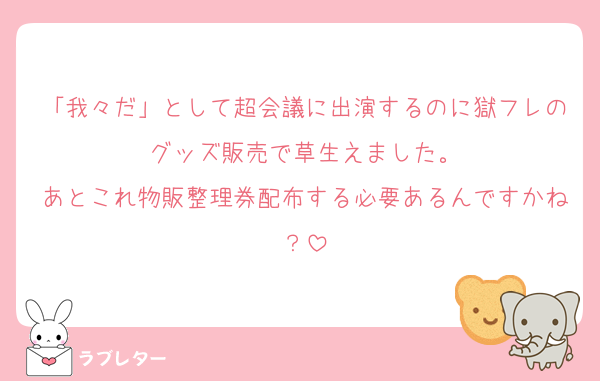 「我々だ」として超会議に出演するのに獄フレのグッズ販売で草生えました。
あとこれ物販整理券配布する必要あるんですかね？