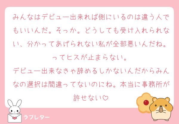 みんなはデビュー出来れば側にいるのは違う人でもいいんだ。そっか。どうしても受け入れられない、分かってあげられない私が全部悪いんだね。ってヒスが止まらない。
デビュー出来なきゃ辞めるしかないんだからみんなの選択は間違ってないのにね。本当に事務所が許せない