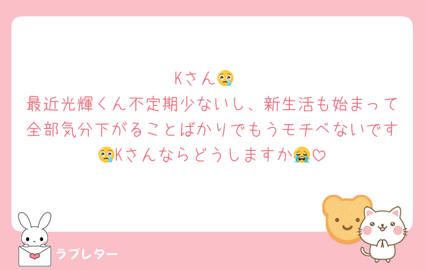 Kさん😢
最近光輝くん不定期少ないし、新生活も始まって全部気分下がることばかりでもうモチベないです😢Kさんならどうしますか😭