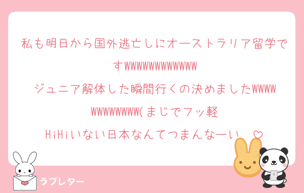 私も明日から国外逃亡しにオーストラリア留学ですWWWWWWWWWWWW
ジュニア解体した瞬間行くの決めましたWWWWWWWWWWWW(まじでフッ軽
HiHiいない日本なんてつまんなーい♡♡