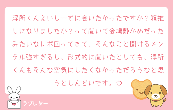 浮所くんえいしーずに会いたかったですか？箱推しになりましたか？って聞いて会場静かめだったみたいなレポ回ってきて、そんなこと聞けるメンタル強すぎるし、形式的に聞いたとしても、浮所くんもそんな空気にしたくなかっただろうなと思うとしんどいです。