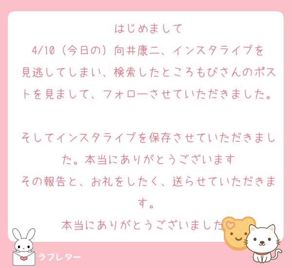 はじめまして
4/10（今日の）向井康二、インスタライブを見逃してしまい、検索したところもびさんのポストを見まして、フォローさせていただきました。
そしてインスタライブを保存させていただきました。本当にありがとうございます
その報告と、お礼をしたく、送らせていただきます。
本当にありがとうございました