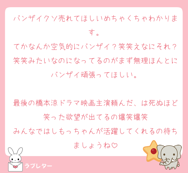 バンザイクソ売れてほしいめちゃくちゃわかります。
てかなんか空気的にバンザイ？笑笑えなにそれ？笑笑みたいなのになってるのがまず無理ほんとにバンザイ頑張ってほしい。

最後の橋本涼ドラマ映画主演頼んだ、は死ぬほど笑った欲望が出てるの爆笑爆笑
みんなではしもっちゃんが活躍してくれるの待ちましょうね