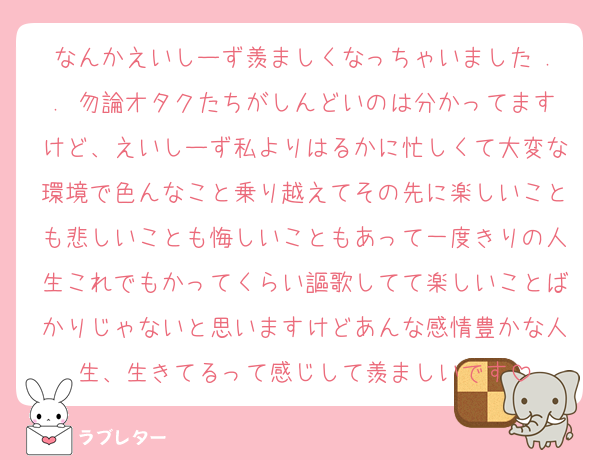 なんかえいしーず羨ましくなっちゃいました .. 勿論オタクたちがしんどいのは分かってますけど、えいしーず私よりはるかに忙しくて大変な環境で色んなこと乗り越えてその先に楽しいことも悲しいことも悔しいこともあって一度きりの人生これでもかってくらい謳歌してて楽しいことばかりじゃないと思いますけどあんな感情豊かな人生、生きてるって感じして羨ましいです