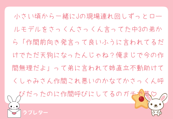 小さい頃から一緒にJの現場連れ回しずっとロールモデルをさっくんさっくん言ってた中3の弟から「作間前向き発言って良いふうに言われてるだけでただ天狗になったんじゃね？俺まじで今の作間無理だよ」って弟に言われて姉直立不動助けてくしゃみさん作間これ悪いのかなてかさっくん呼びだったのに作間呼びにしてるのガチで草