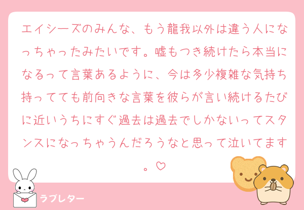 エイシーズのみんな、もう龍我以外は違う人になっちゃったみたいです。嘘もつき続けたら本当になるって言葉あるように、今は多少複雑な気持ち持ってても前向きな言葉を彼らが言い続けるたびに近いうちにすぐ過去は過去でしかないってスタンスになっちゃうんだろうなと思って泣いてます。