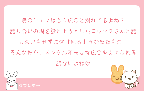 鳥〇シェフはもう広〇と別れてるよね？
話し合いの場を設けようとしたロウソクさんと話し合いもせずに逃げ回るような奴だもの。
そんな奴が、メンタル不安定な広〇を支えられる訳ないよね