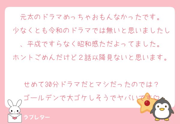 元太のドラマめっちゃおもんなかったです。
少なくとも令和のドラマでは無いと思いましたし、平成ですらなく昭和感ただよってました。
ホントごめんだけど２話以降見ないと思います。
せめて30分ドラマだとマシだったのでは？
ゴールデンで大ゴケしそうでヤバいです
