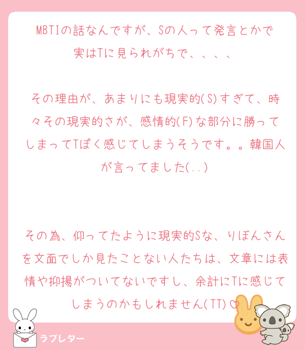 MBTIの話なんですが、Sの人って発言とかで実はTに見られがちで、、、、

その理由が、あまりにも現実的(S)すぎて、時々その現実的さが、感情的(F)な部分に勝ってしまってTぽく感じてしまうそうです。。韓国人が言ってました(..)


その為、仰ってたように現実的Sな、りぼんさんを文面でしか見たことない人たちは、文章には表情や抑揚がついてないですし、余計にTに感じてしまうのかもしれません(TT)