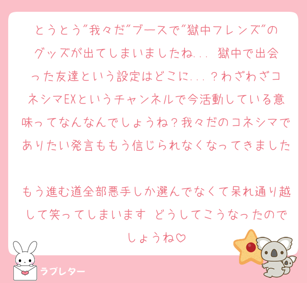 とうとう"我々だ"ブースで"獄中フレンズ"のグッズが出てしまいましたね...♡獄中で出会った友達という設定はどこに...？わざわざコネシマEXというチャンネルで今活動している意味ってなんなんでしょうね？我々だのコネシマでありたい発言ももう信じられなくなってきました♡
もう進む道全部悪手しか選んでなくて呆れ通り越して笑ってしまいます♡どうしてこうなったのでしょうね