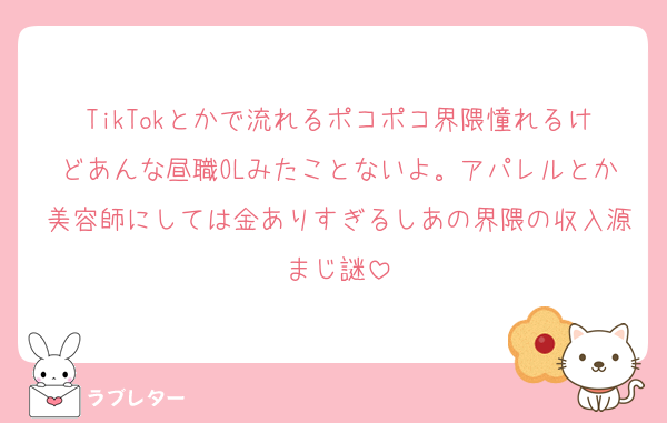 TikTokとかで流れるポコポコ界隈憧れるけどあんな昼職OLみたことないよ。アパレルとか美容師にしては金ありすぎるしあの界隈の収入源まじ謎