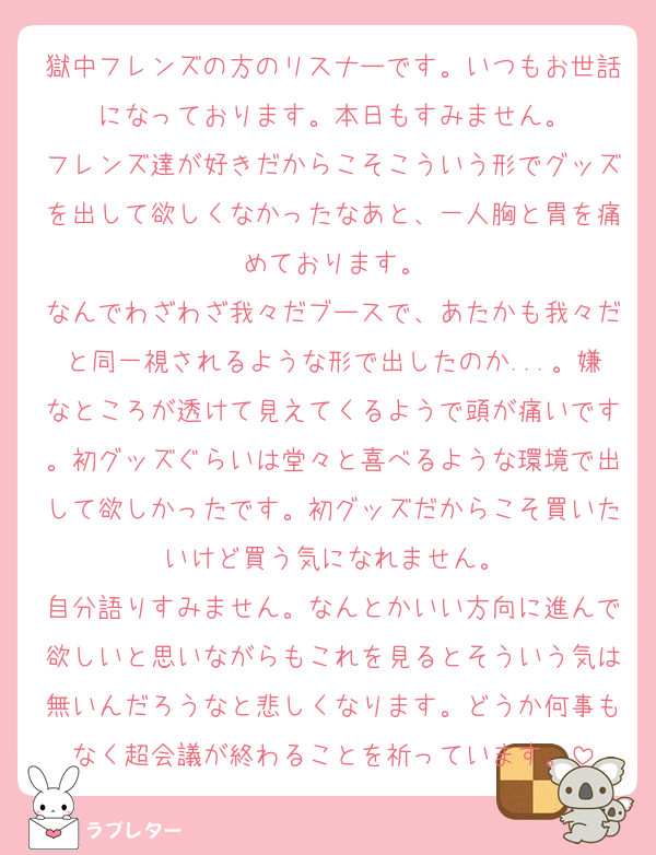 獄中フレンズの方のリスナーです。いつもお世話になっております。本日もすみません。
フレンズ達が好きだからこそこういう形でグッズを出して欲しくなかったなあと、一人胸と胃を痛めております。
なんでわざわざ我々だブースで、あたかも我々だと同一視されるような形で出したのか...。嫌なところが透けて見えてくるようで頭が痛いです。初グッズぐらいは堂々と喜べるような環境で出して欲しかったです。初グッズだからこそ買いたいけど買う気になれません。
自分語りすみません。なんとかいい方向に進んで欲しいと思いながらもこれを見るとそういう気は無いんだろうなと悲しくなります。どうか何事もなく超会議が終わることを祈っています。