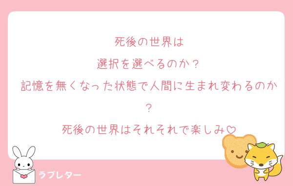 死後の世界は
選択を選べるのか？
記憶を無くなった状態で人間に生まれ変わるのか？
死後の世界はそれそれで楽しみ