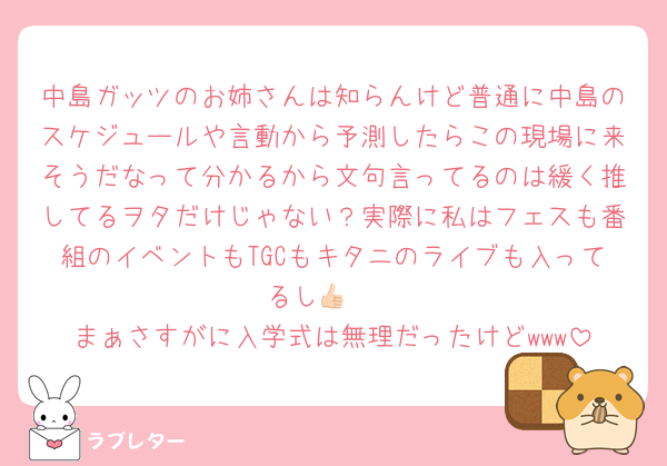 中島ガッツのお姉さんは知らんけど普通に中島のスケジュールや言動から予測したらこの現場に来そうだなって分かるから文句言ってるのは緩く推してるヲタだけじゃない？実際に私はフェスも番組のイベントもTGCもキタニのライブも入ってるし👍🏻
まぁさすがに入学式は無理だったけどwww