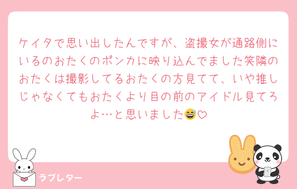 ケイタで思い出したんですが、盗撮女が通路側にいるのおたくのポンカに映り込んでました笑隣のおたくは撮影してるおたくの方見てて、いや推しじゃなくてもおたくより目の前のアイドル見てろよ…と思いました😅
