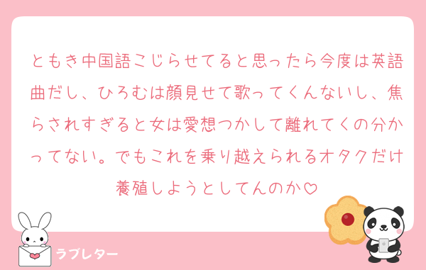 ともき中国語こじらせてると思ったら今度は英語曲だし、ひろむは顔見せて歌ってくんないし、焦らされすぎると女は愛想つかして離れてくの分かってない。でもこれを乗り越えられるオタクだけ養殖しようとしてんのか