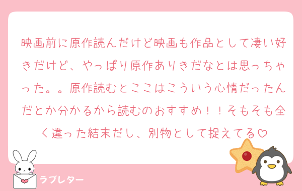 映画前に原作読んだけど映画も作品として凄い好きだけど、やっぱり原作ありきだなとは思っちゃった。。原作読むとここはこういう心情だったんだとか分かるから読むのおすすめ！！そもそも全く違った結末だし、別物として捉えてる