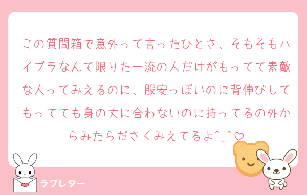この質問箱で意外って言ったひとさ、そもそもハイブラなんて限りた一流の人だけがもってて素敵な人ってみえるのに、服安っぽいのに背伸びしてもってても身の丈に合わないのに持ってるの外からみたらださくみえてるよ^_^