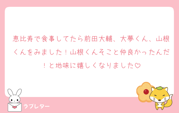 恵比寿で食事してたら前田大輔、大夢くん、山根くんをみました！山根くんそこと仲良かったんだ！と地味に嬉しくなりました