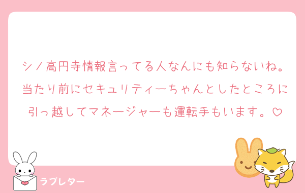 シノ高円寺情報言ってる人なんにも知らないね。当たり前にセキュリティーちゃんとしたところに引っ越してマネージャーも運転手もいます。