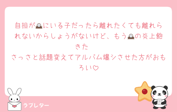 自担が🕰️にいる子だったら離れたくても離れられないからしょうがないけど、もう🕰️の炎上飽きた〜
さっさと話題変えてアルバム爆シさせた方がおもろい