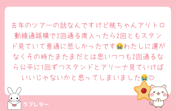 去年のツアーの話なんですけど桃ちゃんアリトロ動線通路横で2回通る席入ったら2回ともスタンド見ていて普通に悲しかったです😭わたしに運がなくその時たまたまだとは思いつつも2回通るなら公平に1回ずつスタンドとアリーナ見ていけばいいじゃないかと思ってしまいました😭