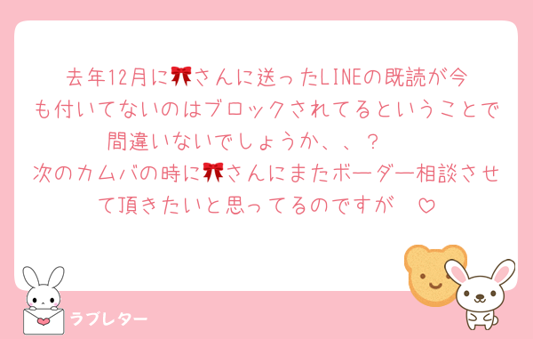 去年12月に🎀さんに送ったLINEの既読が今も付いてないのはブロックされてるということで間違いないでしょうか、、？🥲
次のカムバの時に🎀さんにまたボーダー相談させて頂きたいと思ってるのですが🥲