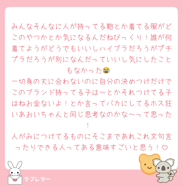 みんなそんなに人が持ってる鞄とか着てる服がどこのやつかとか気になるんだねびっくり！誰が何着てようがどうでもいいしハイブラだろうがプチプラだろうが別になんだっていいし気にしたこともなかった😂
一切身の丈に合わないのに自分の決めつけだけでこのブランド持ってる子は～とかそれつけてる子はねお金ないよ！とか言ってバカにしてるホス狂いあおいちゃんと同じ思考なのかな～って思った！
人がみにつけてるものにそこまであれこれ文句言ったりできる人ってある意味すごいと思う！
