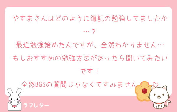 やすまさんはどのように簿記の勉強してましたか…？
最近勉強始めたんですが、全然わかりません…
もしおすすめの勉強方法があったら聞いてみたいです！
全然BGSの質問じゃなくてすみません！！