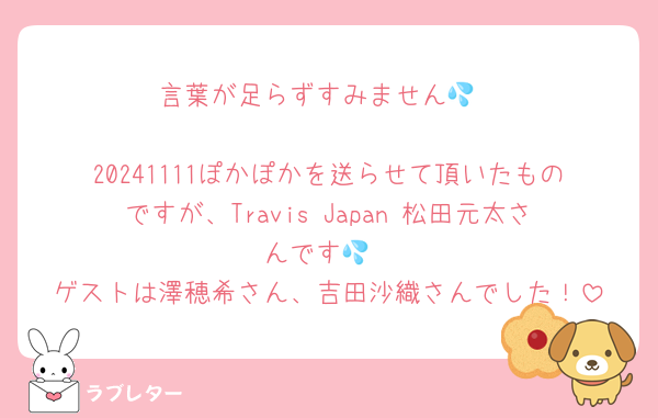 言葉が足らずすみません💦

20241111ぽかぽかを送らせて頂いたものですが、Travis Japan 松田元太さんです💦
ゲストは澤穂希さん、吉田沙織さんでした！