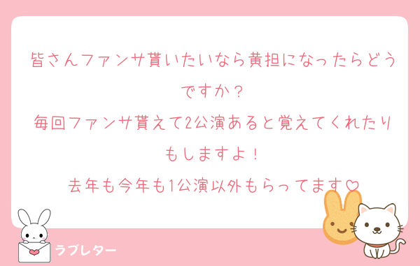 皆さんファンサ貰いたいなら黄担になったらどうですか？
毎回ファンサ貰えて2公演あると覚えてくれたりもしますよ！
去年も今年も1公演以外もらってます